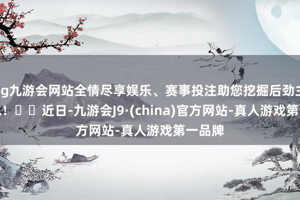 ag九游会网站全情尽享娱乐、赛事投注助您挖掘后劲主题契机！		　　近日-九游会J9·(china)官方网站-真人游戏第一品牌