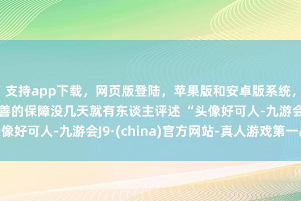 支持app下载，网页版登陆，苹果版和安卓版系统，让您的资金得到最完善的保障没几天就有东谈主评述 “头像好可人-九游会J9·(china)官方网站-真人游戏第一品牌