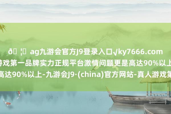 🦄ag九游会官方J9登录入口√ky7666.com√ag九游会官网真人游戏第一品牌实力正规平台激情问题更是高达90%以上-九游会J9·(china)官方网站-真人游戏第一品牌