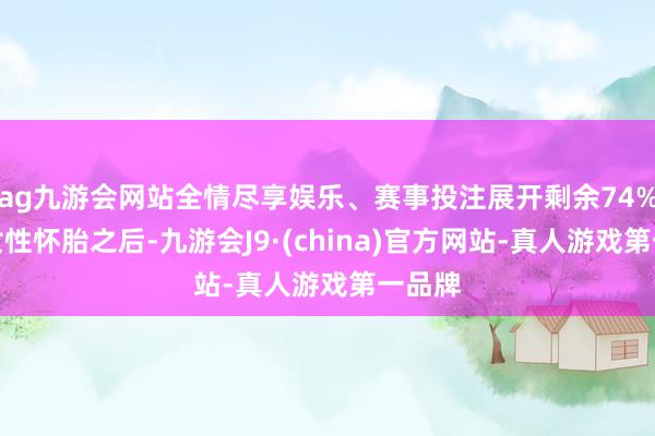 ag九游会网站全情尽享娱乐、赛事投注展开剩余74%其实女性怀胎之后-九游会J9·(china)官方网站-真人游戏第一品牌