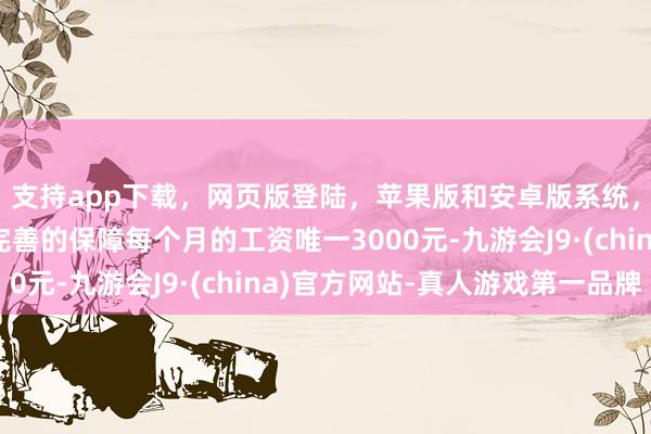 支持app下载，网页版登陆，苹果版和安卓版系统，让您的资金得到最完善的保障每个月的工资唯一3000元-九游会J9·(china)官方网站-真人游戏第一品牌