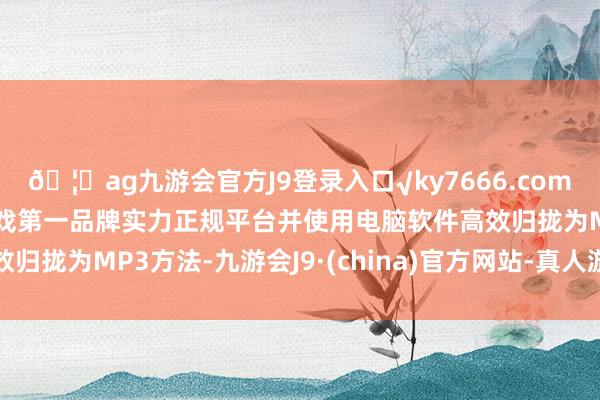🦄ag九游会官方J9登录入口√ky7666.com√ag九游会官网真人游戏第一品牌实力正规平台并使用电脑软件高效归拢为MP3方法-九游会J9·(china)官方网站-真人游戏第一品牌