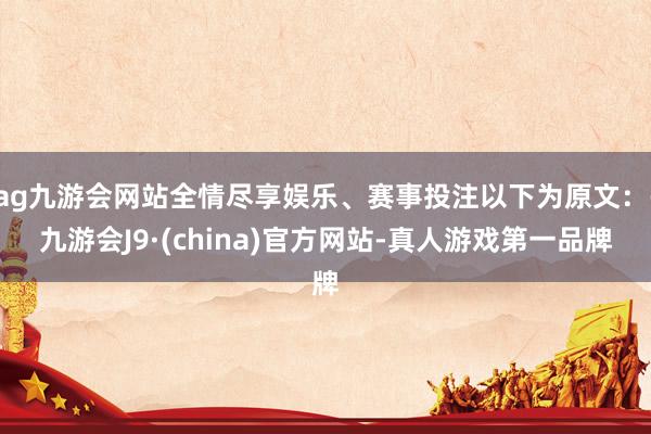 ag九游会网站全情尽享娱乐、赛事投注以下为原文：-九游会J9·(china)官方网站-真人游戏第一品牌