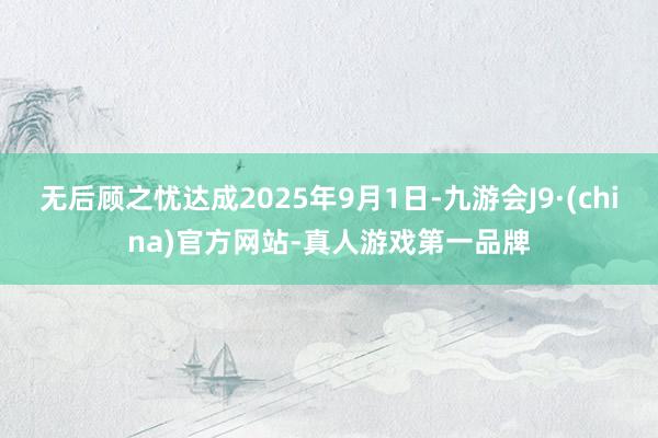 无后顾之忧达成2025年9月1日-九游会J9·(china)官方网站-真人游戏第一品牌