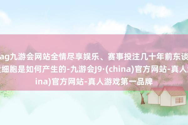 ag九游会网站全情尽享娱乐、赛事投注几十年前东谈主们主要关爱细胞是如何产生的-九游会J9·(china)官方网站-真人游戏第一品牌