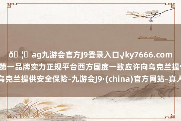 🦄ag九游会官方J9登录入口√ky7666.com√ag九游会官网真人游戏第一品牌实力正规平台西方国度一致应许向乌克兰提供安全保险-九游会J9·(china)官方网站-真人游戏第一品牌
