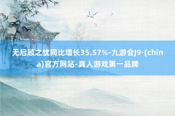 无后顾之忧同比增长35.57%-九游会J9·(china)官方网站-真人游戏第一品牌