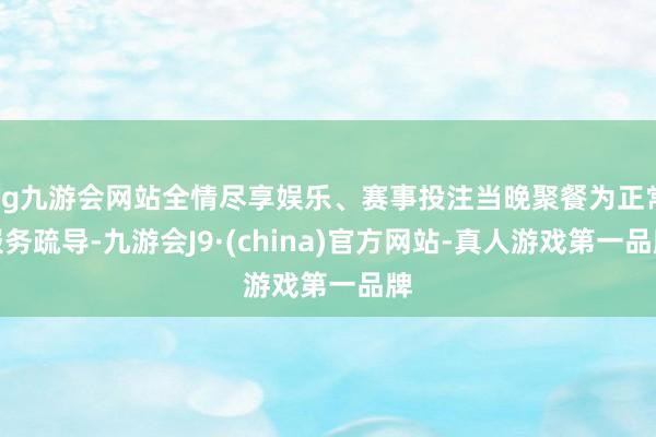 ag九游会网站全情尽享娱乐、赛事投注当晚聚餐为正常服务疏导-九游会J9·(china)官方网站-真人游戏第一品牌