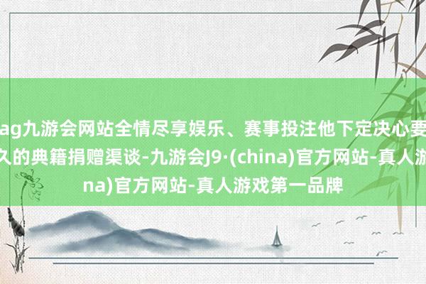 ag九游会网站全情尽享娱乐、赛事投注他下定决心要搭建一个恒久的典籍捐赠渠谈-九游会J9·(china)官方网站-真人游戏第一品牌