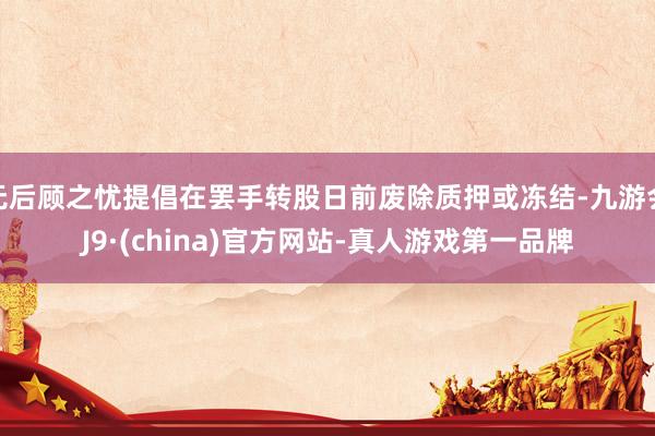 无后顾之忧提倡在罢手转股日前废除质押或冻结-九游会J9·(china)官方网站-真人游戏第一品牌