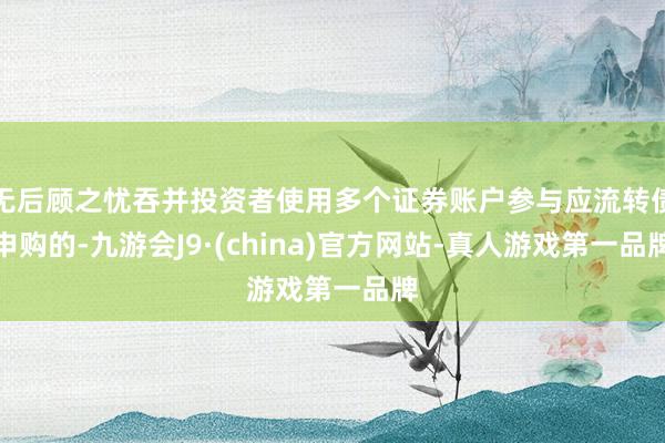 无后顾之忧吞并投资者使用多个证券账户参与应流转债申购的-九游会J9·(china)官方网站-真人游戏第一品牌