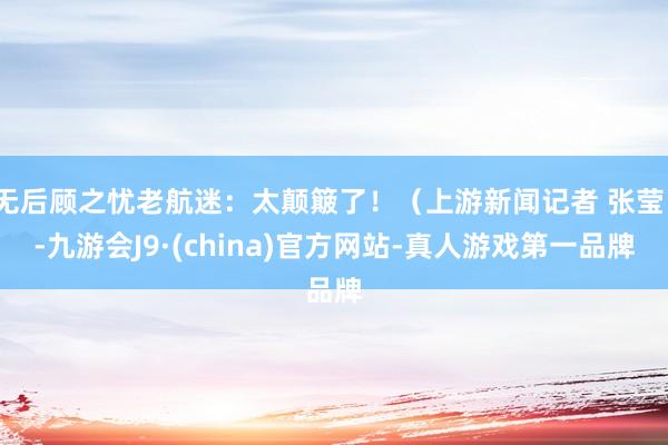 无后顾之忧老航迷:太颠簸了!(上游新闻记者 张莹)-九游会J9·(china)官方网站-真人游戏第一品牌