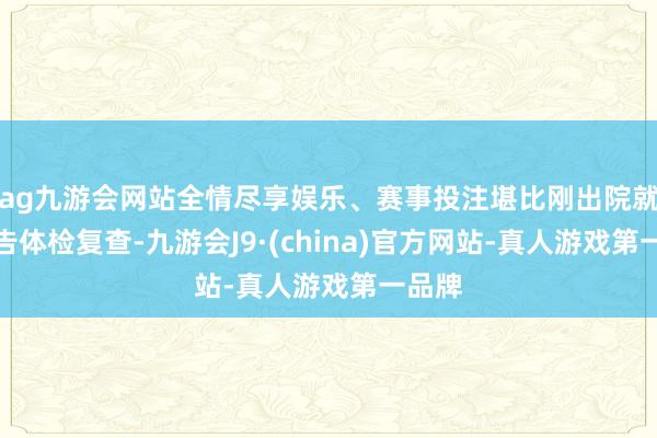 ag九游会网站全情尽享娱乐、赛事投注堪比刚出院就被见告体检复查-九游会J9·(china)官方网站-真人游戏第一品牌