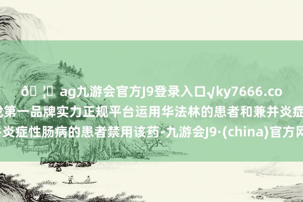 🦄ag九游会官方J9登录入口√ky7666.com√ag九游会官网真人游戏第一品牌实力正规平台运用华法林的患者和兼并炎症性肠病的患者禁用该药-九游会J9·(china)官方网站-真人游戏第一品牌