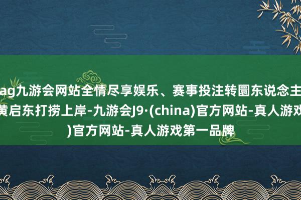 ag九游会网站全情尽享娱乐、赛事投注转圜东说念主员成效将黄启东打捞上岸-九游会J9·(china)官方网站-真人游戏第一品牌