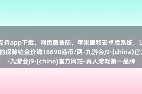 支持app下载,网页版登陆,苹果版和安卓版系统,让您的资金得到最完善的保障铂金价钱18690港币/两-九游会J9·(china)官方网站-真人游戏第一品牌