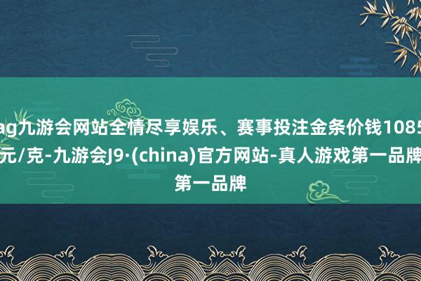 ag九游会网站全情尽享娱乐、赛事投注金条价钱1085元/克-九游会J9·(china)官方网站-真人游戏第一品牌