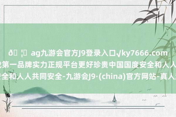 🦄ag九游会官方J9登录入口√ky7666.com√ag九游会官网真人游戏第一品牌实力正规平台更好珍贵中国国度安全和人人共同安全-九游会J9·(china)官方网站-真人游戏第一品牌