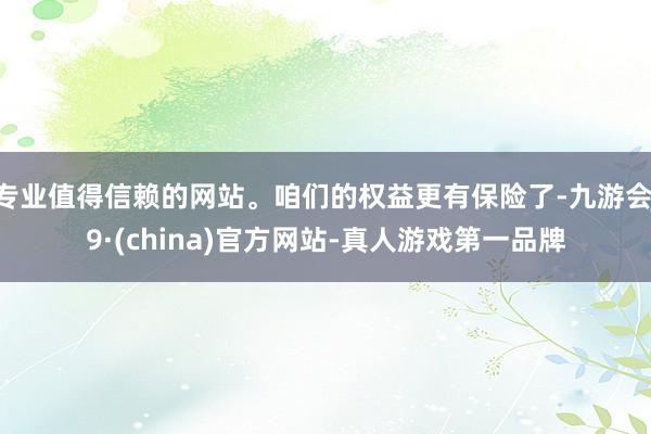 专业值得信赖的网站。咱们的权益更有保险了-九游会J9·(china)官方网站-真人游戏第一品牌