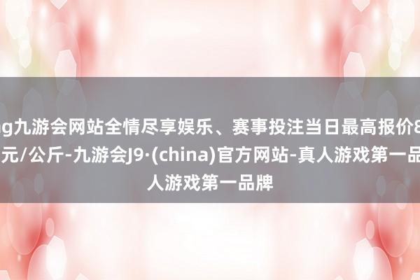 ag九游会网站全情尽享娱乐、赛事投注当日最高报价8.00元/公斤-九游会J9·(china)官方网站-真人游戏第一品牌