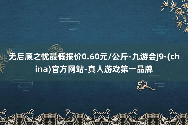 无后顾之忧最低报价0.60元/公斤-九游会J9·(china)官方网站-真人游戏第一品牌