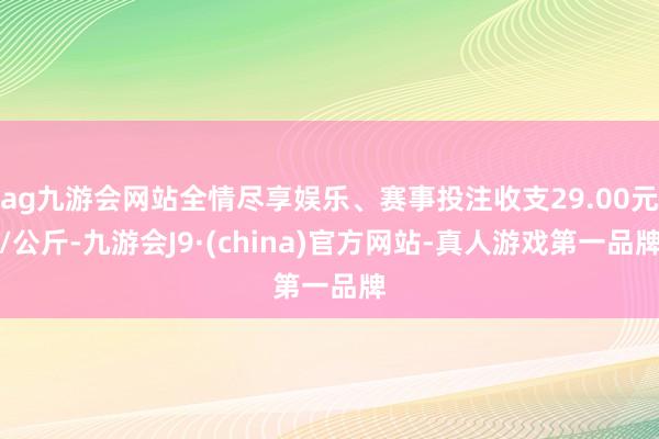 ag九游会网站全情尽享娱乐、赛事投注收支29.00元/公斤-九游会J9·(china)官方网站-真人游戏第一品牌