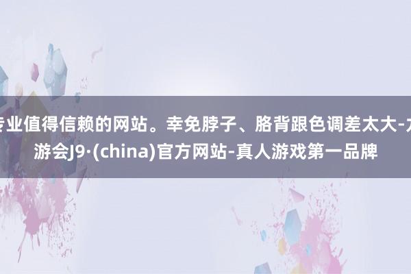 专业值得信赖的网站。幸免脖子、胳背跟色调差太大-九游会J9·(china)官方网站-真人游戏第一品牌