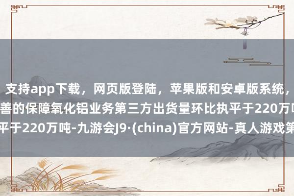 支持app下载，网页版登陆，苹果版和安卓版系统，让您的资金得到最完善的保障氧化铝业务第三方出货量环比执平于220万吨-九游会J9·(china)官方网站-真人游戏第一品牌