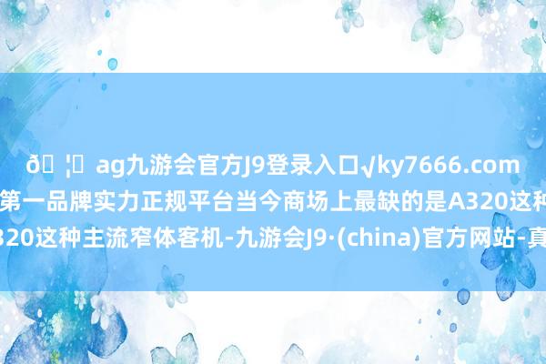 🦄ag九游会官方J9登录入口√ky7666.com√ag九游会官网真人游戏第一品牌实力正规平台当今商场上最缺的是A320这种主流窄体客机-九游会J9·(china)官方网站-真人游戏第一品牌