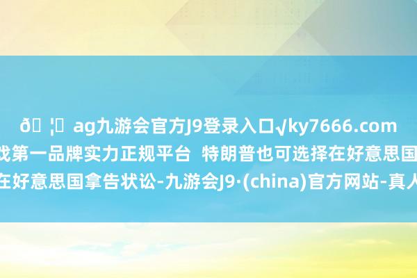 🦄ag九游会官方J9登录入口√ky7666.com√ag九游会官网真人游戏第一品牌实力正规平台 特朗普也可选择在好意思国拿告状讼-九游会J9·(china)官方网站-真人游戏第一品牌