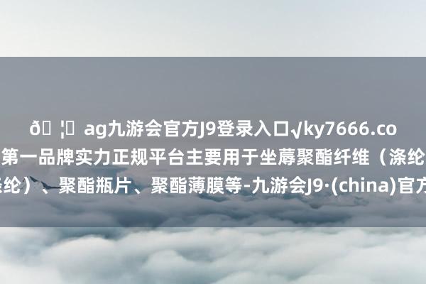 🦄ag九游会官方J9登录入口√ky7666.com√ag九游会官网真人游戏第一品牌实力正规平台主要用于坐蓐聚酯纤维（涤纶）、聚酯瓶片、聚酯薄膜等-九游会J9·(china)官方网站-真人游戏第一品牌