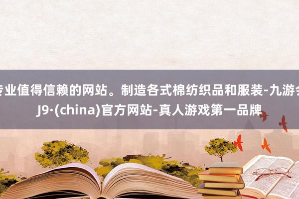 专业值得信赖的网站。制造各式棉纺织品和服装-九游会J9·(china)官方网站-真人游戏第一品牌