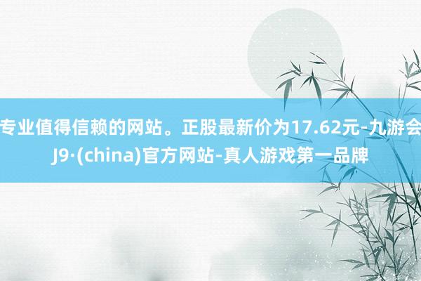 专业值得信赖的网站。正股最新价为17.62元-九游会J9·(china)官方网站-真人游戏第一品牌