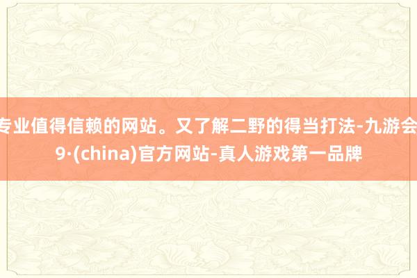 专业值得信赖的网站。又了解二野的得当打法-九游会J9·(china)官方网站-真人游戏第一品牌