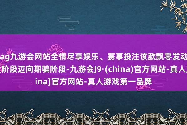 ag九游会网站全情尽享娱乐、赛事投注该款飘零发动机负责从研发阶段迈向期骗阶段-九游会J9·(china)官方网站-真人游戏第一品牌