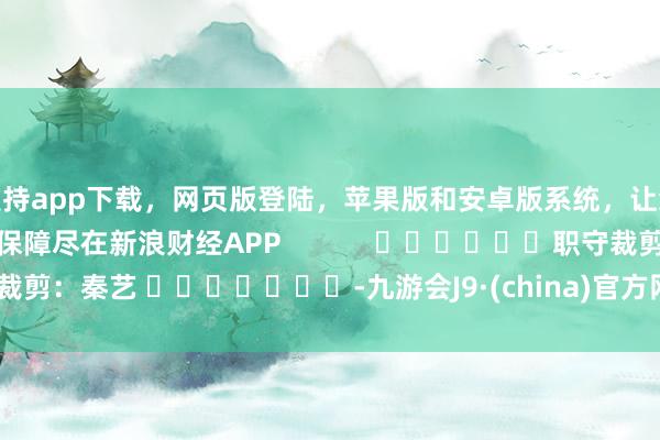 支持app下载，网页版登陆，苹果版和安卓版系统，让您的资金得到最完善的保障尽在新浪财经APP            						职守裁剪：秦艺 							-九游会J9·(china)官方网站-真人游戏第一品牌