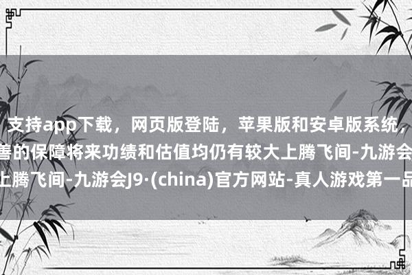 支持app下载，网页版登陆，苹果版和安卓版系统，让您的资金得到最完善的保障将来功绩和估值均仍有较大上腾飞间-九游会J9·(china)官方网站-真人游戏第一品牌