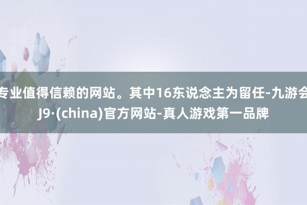 专业值得信赖的网站。其中16东说念主为留任-九游会J9·(china)官方网站-真人游戏第一品牌