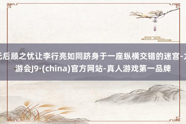 无后顾之忧让李行亮如同跻身于一座纵横交错的迷宫-九游会J9·(china)官方网站-真人游戏第一品牌