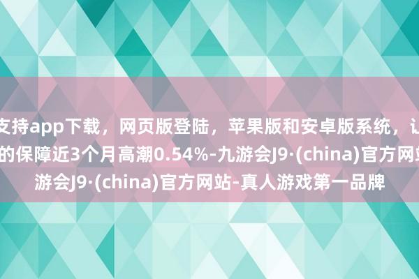 支持app下载,网页版登陆,苹果版和安卓版系统,让您的资金得到最完善的保障近3个月高潮0.54%-九游会J9·(china)官方网站-真人游戏第一品牌