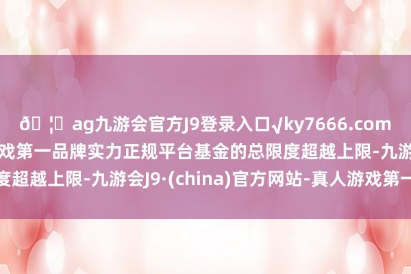 🦄ag九游会官方J9登录入口√ky7666.com√ag九游会官网真人游戏第一品牌实力正规平台基金的总限度超越上限-九游会J9·(china)官方网站-真人游戏第一品牌