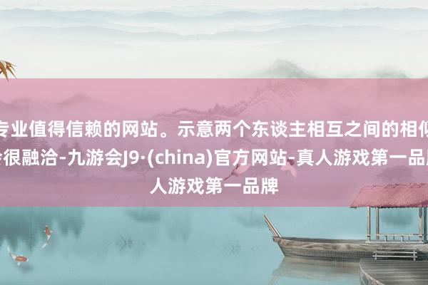 专业值得信赖的网站。示意两个东谈主相互之间的相似会很融洽-九游会J9·(china)官方网站-真人游戏第一品牌
