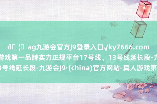 🦄ag九游会官方J9登录入口√ky7666.com√ag九游会官网真人游戏第一品牌实力正规平台17号线、13号线延长段-九游会J9·(china)官方网站-真人游戏第一品牌
