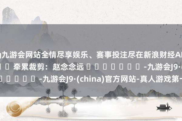 ag九游会网站全情尽享娱乐、赛事投注尽在新浪财经APP            						牵累裁剪：赵念念远 							-九游会J9·(china)官方网站-真人游戏第一品牌