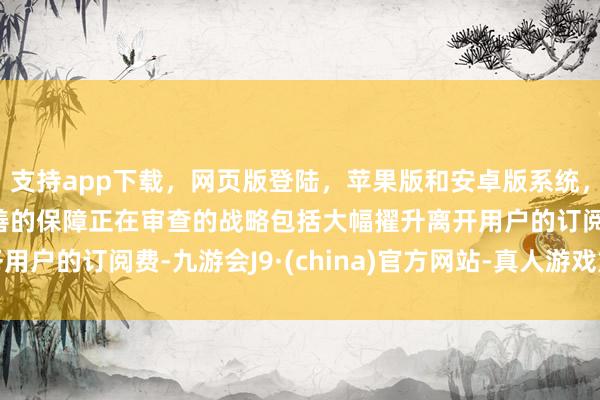 支持app下载，网页版登陆，苹果版和安卓版系统，让您的资金得到最完善的保障正在审查的战略包括大幅擢升离开用户的订阅费-九游会J9·(china)官方网站-真人游戏第一品牌
