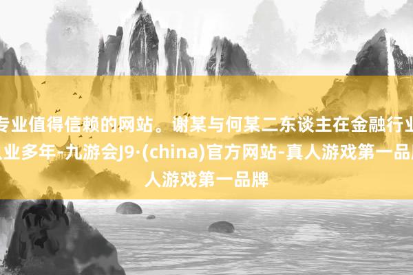 专业值得信赖的网站。谢某与何某二东谈主在金融行业从业多年-九游会J9·(china)官方网站-真人游戏第一品牌