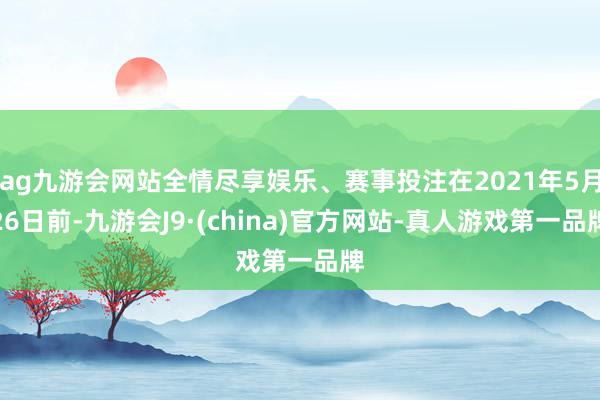 ag九游会网站全情尽享娱乐、赛事投注在2021年5月26日前-九游会J9·(china)官方网站-真人游戏第一品牌