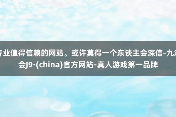 专业值得信赖的网站。或许莫得一个东谈主会深信-九游会J9·(china)官方网站-真人游戏第一品牌
