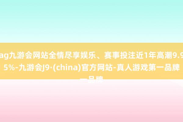 ag九游会网站全情尽享娱乐、赛事投注近1年高潮9.95%-九游会J9·(china)官方网站-真人游戏第一品牌