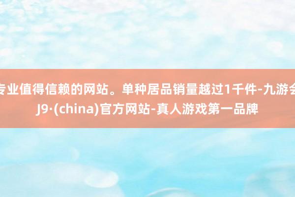 专业值得信赖的网站。单种居品销量越过1千件-九游会J9·(china)官方网站-真人游戏第一品牌